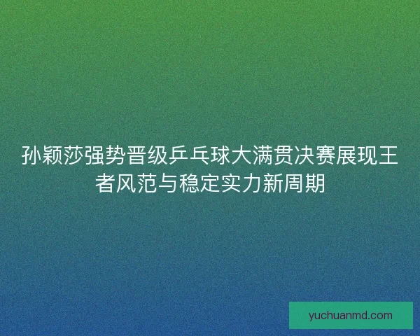 孙颖莎强势晋级乒乓球大满贯决赛展现王者风范与稳定实力新周期