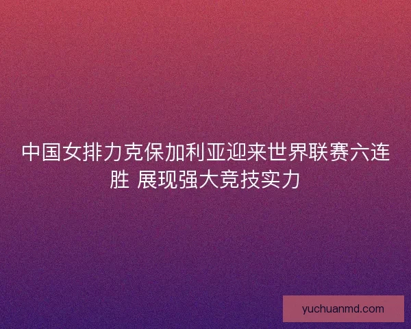 中国女排力克保加利亚迎来世界联赛六连胜 展现强大竞技实力
